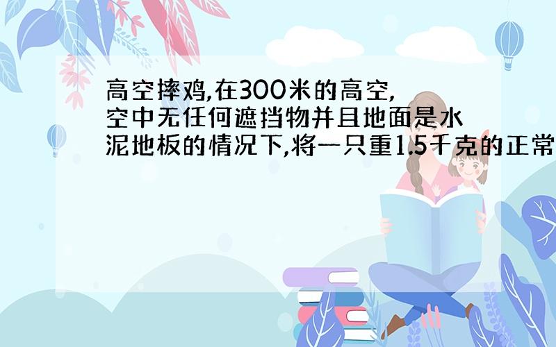 高空摔鸡,在300米的高空,空中无任何遮挡物并且地面是水泥地板的情况下,将一只重1.5千克的正常的鸡抛下,鸡能否被摔死.