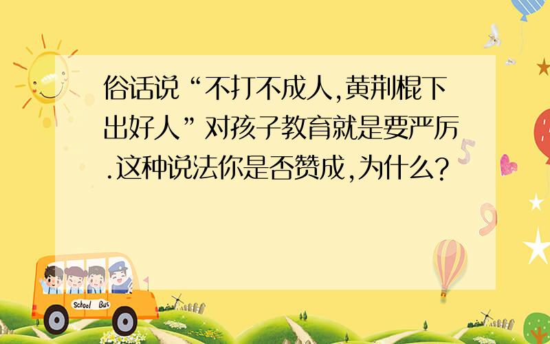 俗话说“不打不成人,黄荆棍下出好人”对孩子教育就是要严厉.这种说法你是否赞成,为什么?