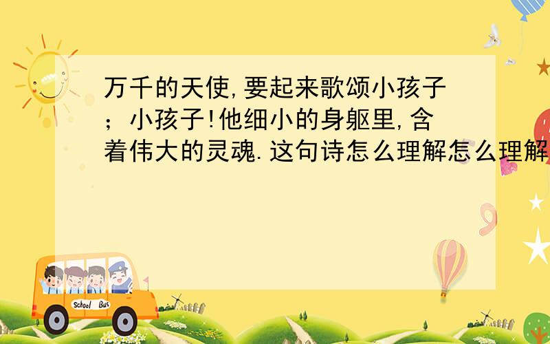 万千的天使,要起来歌颂小孩子；小孩子!他细小的身躯里,含着伟大的灵魂.这句诗怎么理解怎么理解?