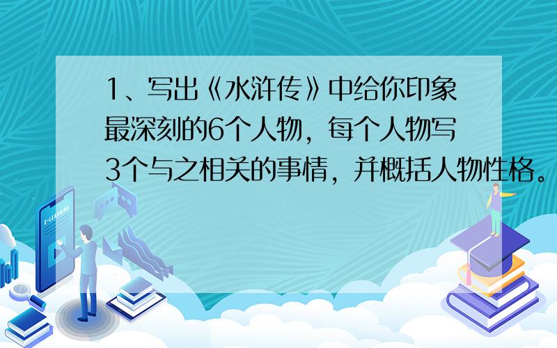 1、写出《水浒传》中给你印象最深刻的6个人物，每个人物写3个与之相关的事情，并概括人物性格。