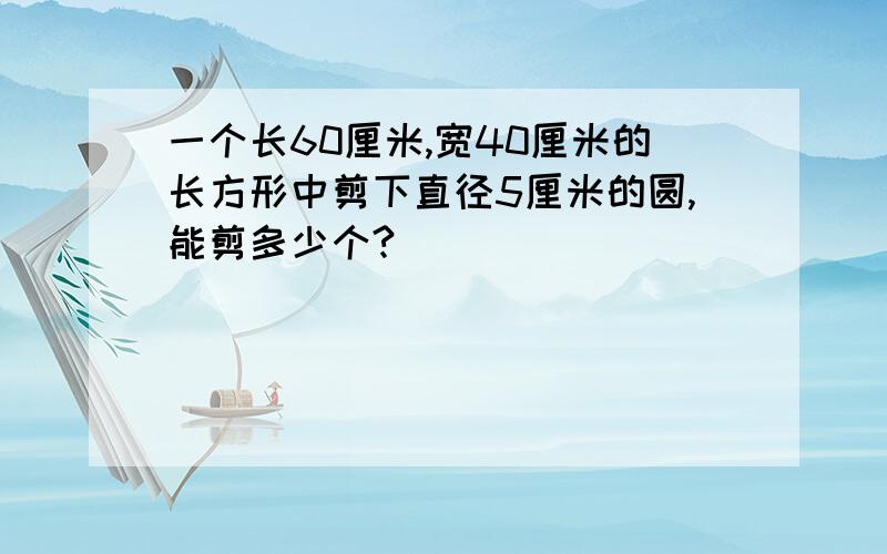 一个长60厘米,宽40厘米的长方形中剪下直径5厘米的圆,能剪多少个?