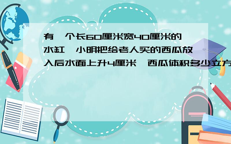 有一个长60厘米宽40厘米的水缸,小明把给老人买的西瓜放入后水面上升4厘米,西瓜体积多少立方分米,为什么