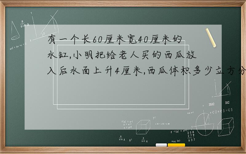 有一个长60厘米宽40厘米的水缸,小明把给老人买的西瓜放入后水面上升4厘米,西瓜体积多少立方分米