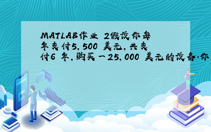 MATLAB作业 2假设你每年支付5,500 美元,共支付6 年,购买一25,000 美元的设备.你所支付的利率为何?对