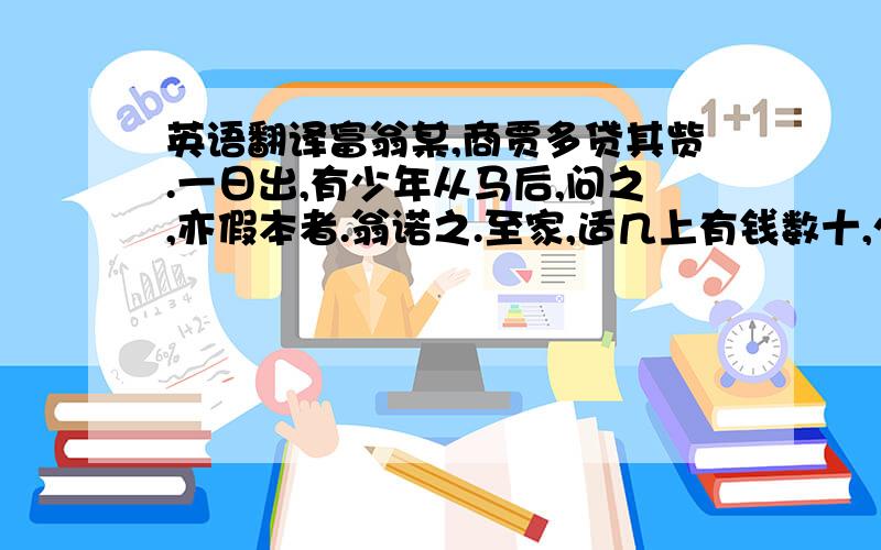 英语翻译富翁某,商贾多贷其赀.一日出,有少年从马后,问之,亦假本者.翁诺之.至家,适几上有钱数十,少年即以手叠钱,高下堆