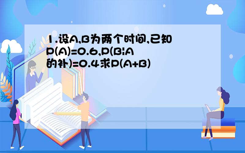 1.设A,B为两个时间,已知P(A)=0.6,P(B|A的补)=0.4求P(A+B)