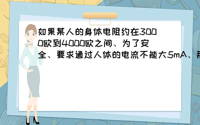 如果某人的身体电阻约在3000欧到4000欧之间、为了安全、要求通过人体的电流不能大5mA、那么此人身体接触的电压不能大