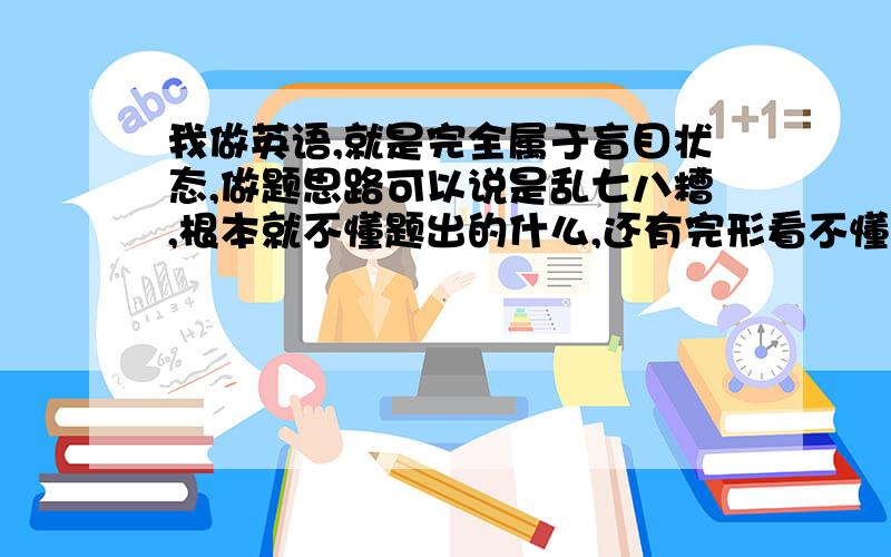 我做英语,就是完全属于盲目状态,做题思路可以说是乱七八糟,根本就不懂题出的什么,还有完形看不懂,...