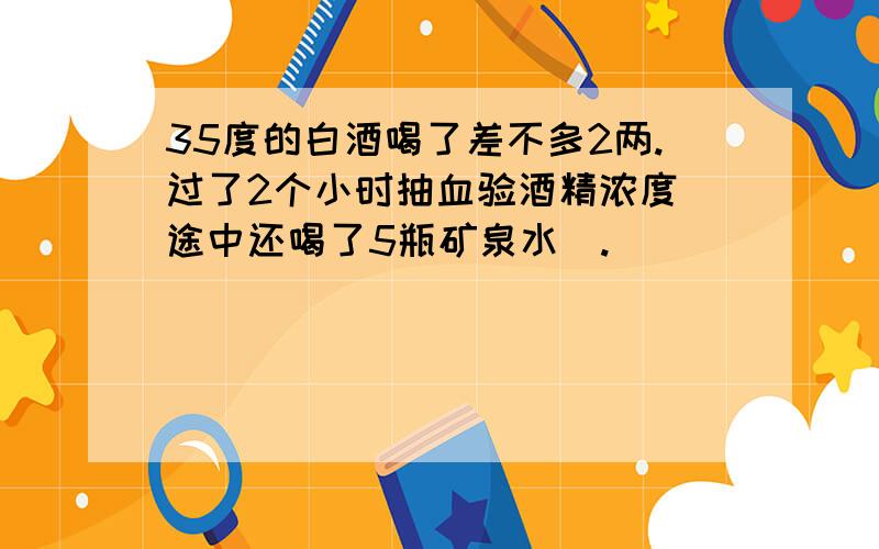 35度的白酒喝了差不多2两.过了2个小时抽血验酒精浓度（途中还喝了5瓶矿泉水）.