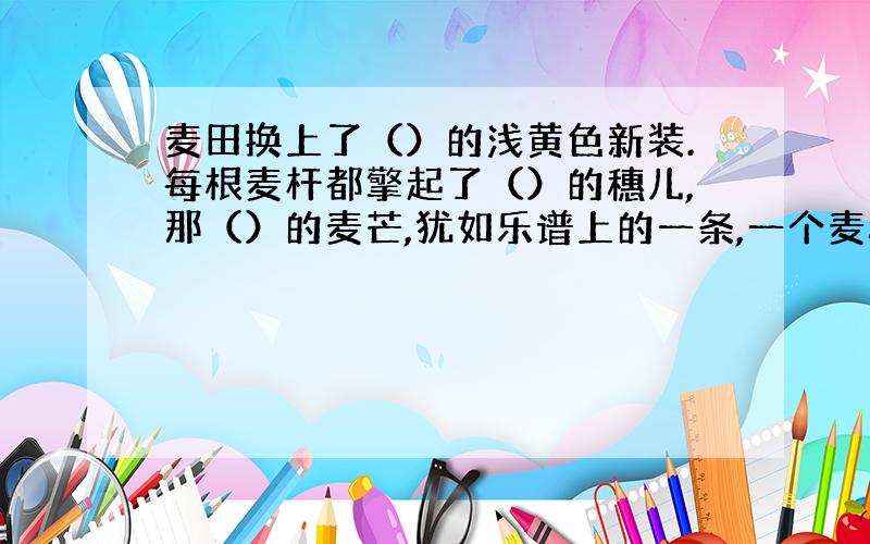 麦田换上了（）的浅黄色新装.每根麦杆都擎起了（）的穗儿,那（）的麦芒,犹如乐谱上的一条,一个麦穗儿,