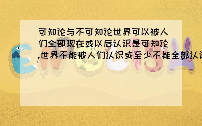 可知论与不可知论世界可以被人们全部现在或以后认识是可知论,世界不能被人们认识或至少不能全部认识是,不可知论.那么若果世界