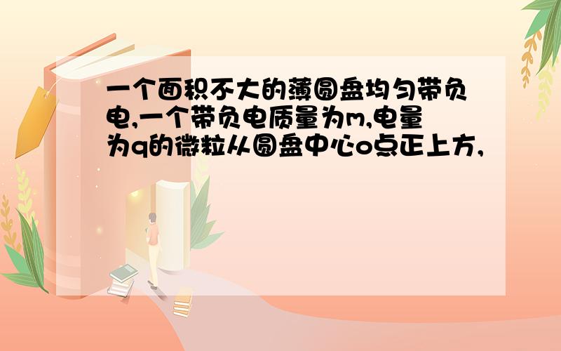 一个面积不大的薄圆盘均匀带负电,一个带负电质量为m,电量为q的微粒从圆盘中心o点正上方,