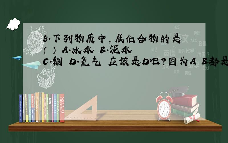 8.下列物质中,属化合物的是（ ） A.冰水 B.泥水 C.铜 D.氦气 应该是D吧?因为A B都是混合物,C是单质