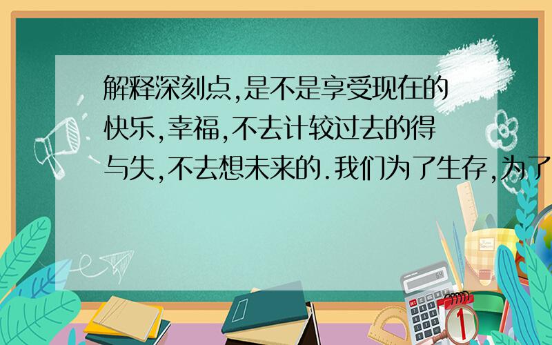 解释深刻点,是不是享受现在的快乐,幸福,不去计较过去的得与失,不去想未来的.我们为了生存,为了家庭,必须考虑很多,没办法