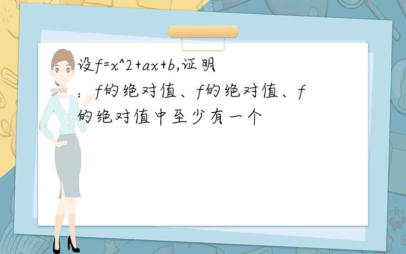 设f=x^2+ax+b,证明：f的绝对值、f的绝对值、f的绝对值中至少有一个