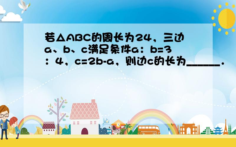 若△ABC的周长为24，三边a、b、c满足条件a：b=3：4，c=2b-a，则边c的长为______．