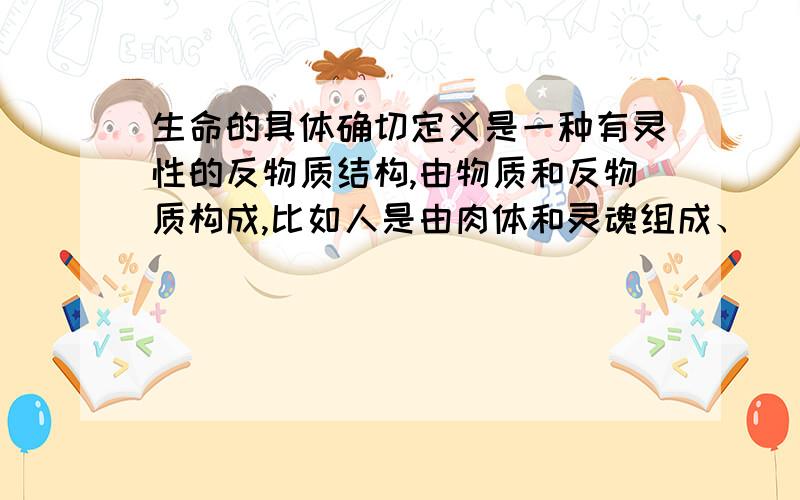 生命的具体确切定义是一种有灵性的反物质结构,由物质和反物质构成,比如人是由肉体和灵魂组成、