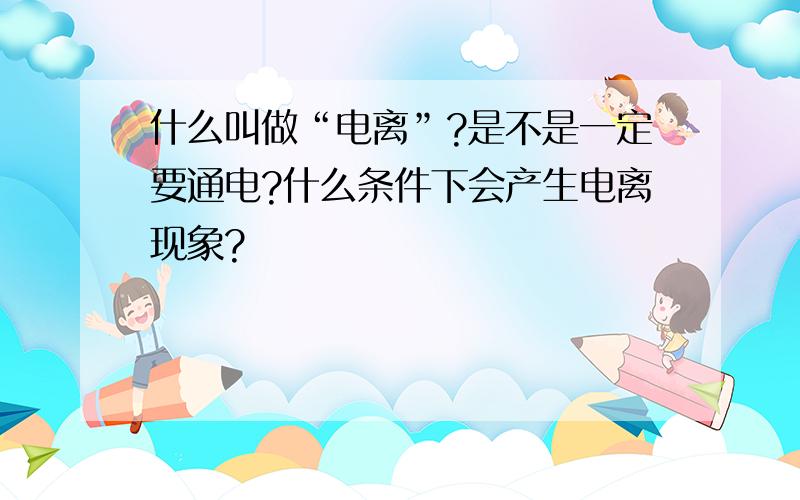 什么叫做“电离”?是不是一定要通电?什么条件下会产生电离现象?