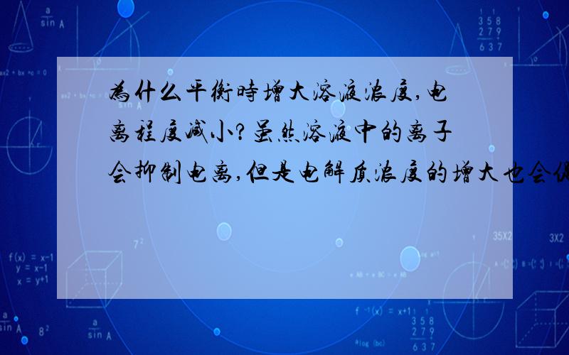 为什么平衡时增大溶液浓度,电离程度减小?虽然溶液中的离子会抑制电离,但是电解质浓度的增大也会促进...