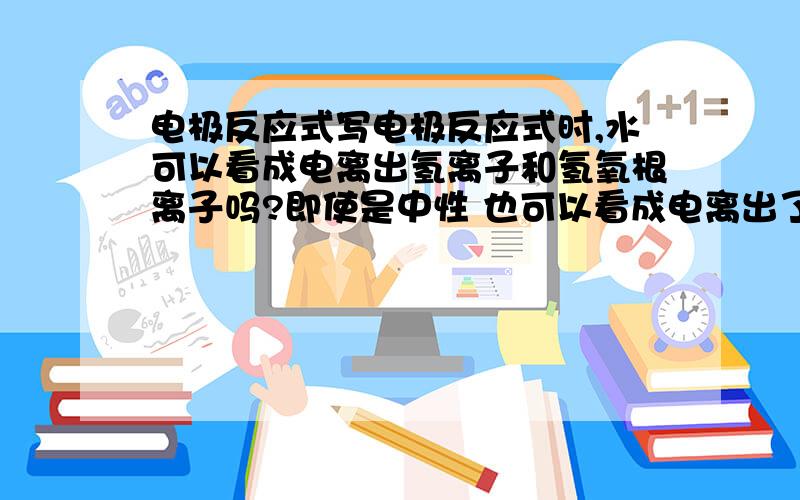 电极反应式写电极反应式时,水可以看成电离出氢离子和氢氧根离子吗?即使是中性 也可以看成电离出了氢离子和氢氧根离子啊 请问