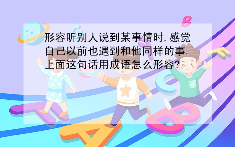 形容听别人说到某事情时,感觉自己以前也遇到和他同样的事.上面这句话用成语怎么形容?