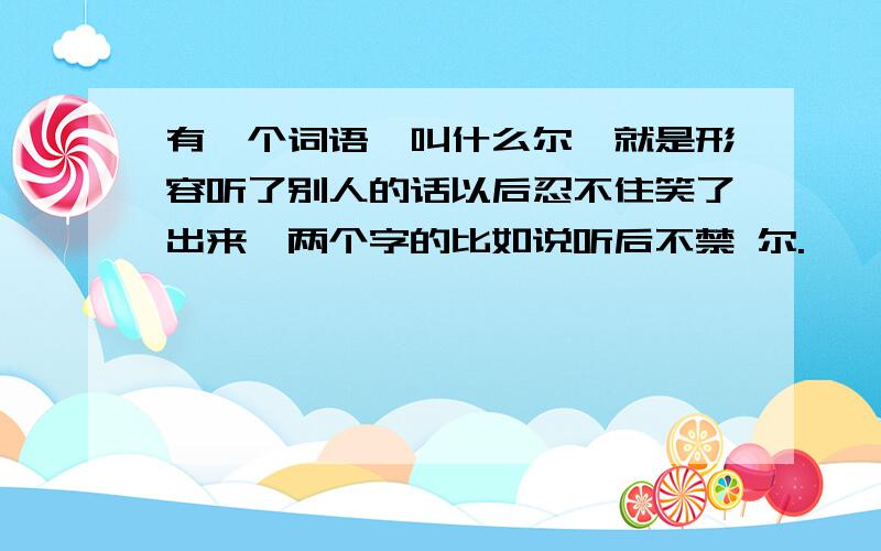 有一个词语,叫什么尔,就是形容听了别人的话以后忍不住笑了出来,两个字的比如说听后不禁 尔.