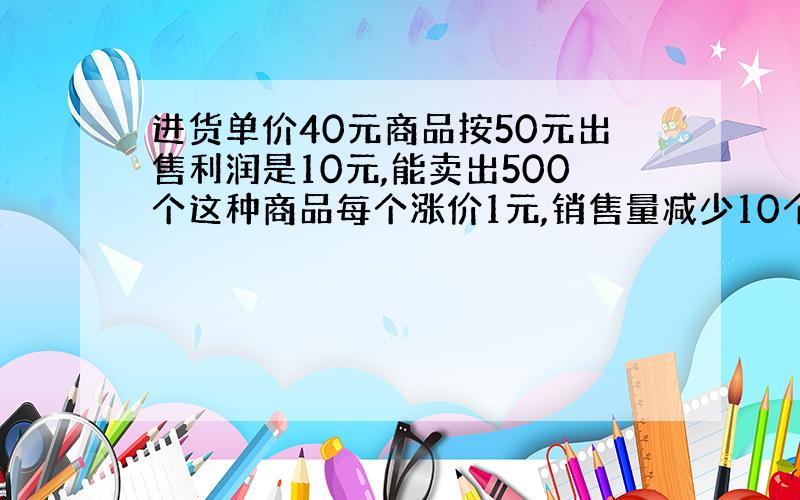 进货单价40元商品按50元出售利润是10元,能卖出500个这种商品每个涨价1元,销售量减少10个,赚更多利