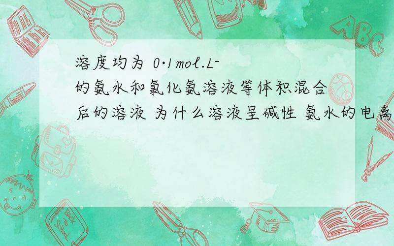 溶度均为 0·1mol.L-的氨水和氯化氨溶液等体积混合后的溶液 为什么溶液呈碱性 氨水的电离大于氯化氨的水解