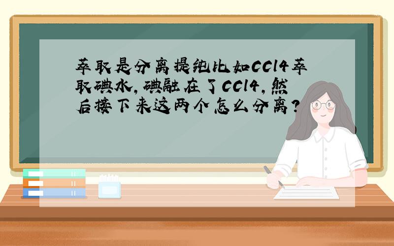 萃取是分离提纯比如CCl4萃取碘水,碘融在了CCl4,然后接下来这两个怎么分离?