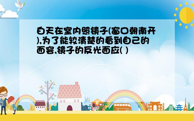 白天在室内照镜子(窗口朝南开),为了能较清楚的看到自己的面容,镜子的反光面应( )