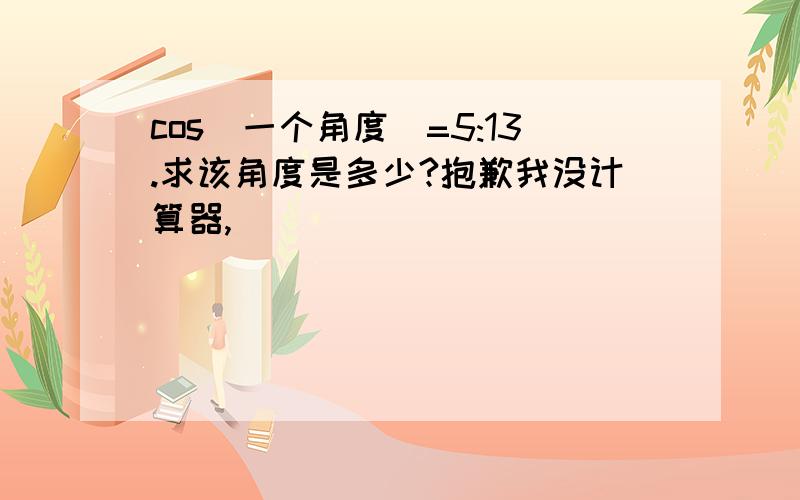 cos(一个角度）=5:13.求该角度是多少?抱歉我没计算器,