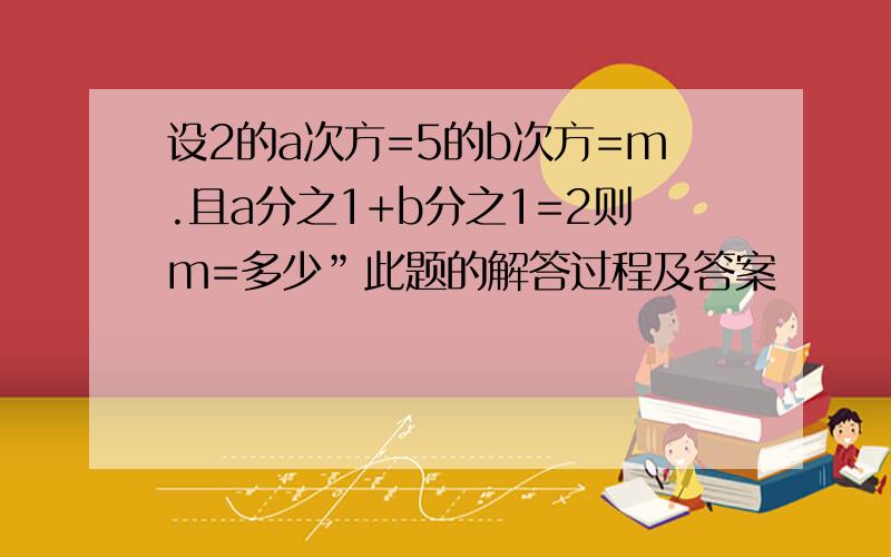 设2的a次方=5的b次方=m.且a分之1+b分之1=2则m=多少”此题的解答过程及答案