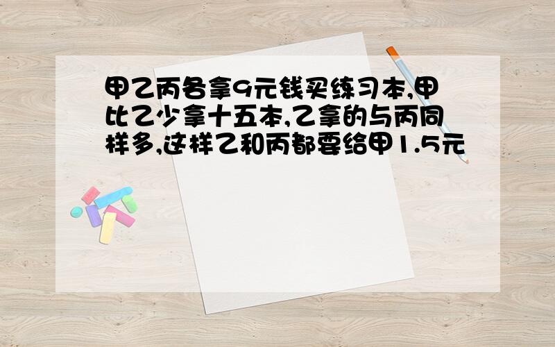 甲乙丙各拿9元钱买练习本,甲比乙少拿十五本,乙拿的与丙同样多,这样乙和丙都要给甲1.5元