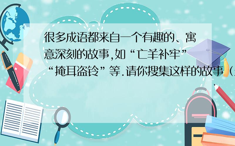 很多成语都来自一个有趣的、寓意深刻的故事,如“亡羊补牢”“掩耳盗铃”等.请你搜集这样的故事（最好是…