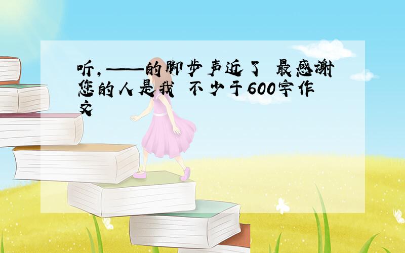 听,——的脚步声近了 最感谢您的人是我 不少于600字作文