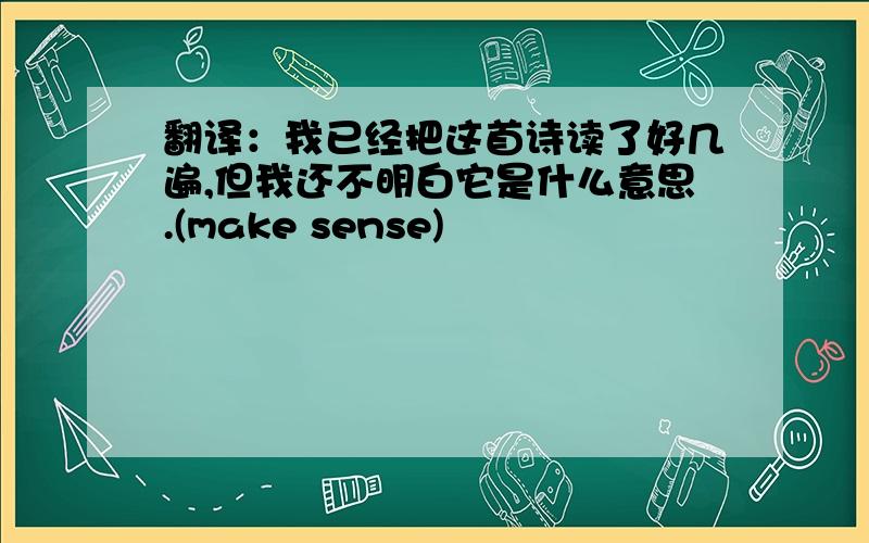 翻译：我已经把这首诗读了好几遍,但我还不明白它是什么意思.(make sense)