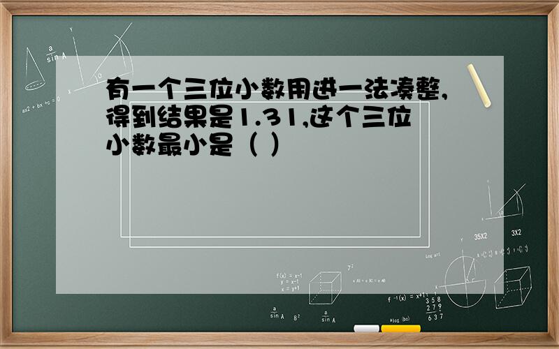 有一个三位小数用进一法凑整,得到结果是1.31,这个三位小数最小是（ ）