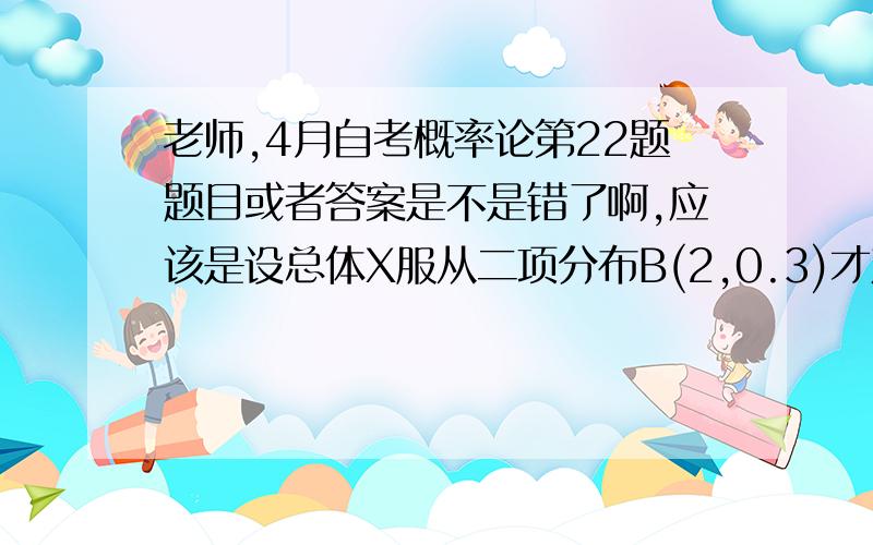 老师,4月自考概率论第22题题目或者答案是不是错了啊,应该是设总体X服从二项分布B(2,0.3)才对吧?