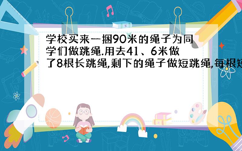 学校买来一捆90米的绳子为同学们做跳绳.用去41、6米做了8根长跳绳,剩下的绳子做短跳绳,每根短跳绳长1、4米,还可以做