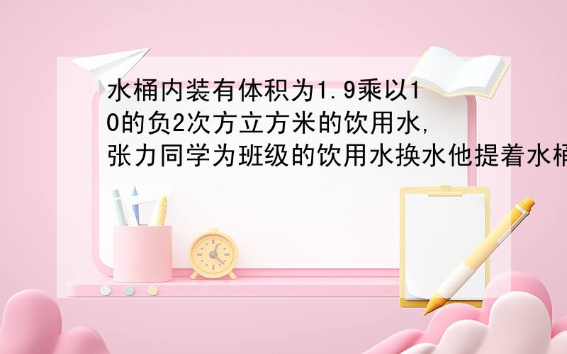 水桶内装有体积为1.9乘以10的负2次方立方米的饮用水,张力同学为班级的饮用水换水他提着水桶在水平地面上匀