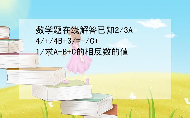 数学题在线解答已知2/3A+4/+/4B+3/=-/C+1/求A-B+C的相反数的值