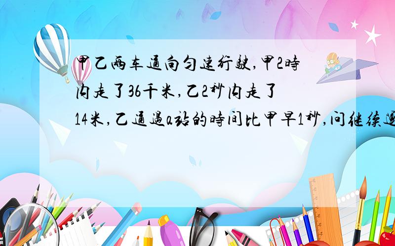 甲乙两车通向匀速行驶,甲2时内走了36千米,乙2秒内走了14米,乙通过a站的时间比甲早1秒,问继续运行途中