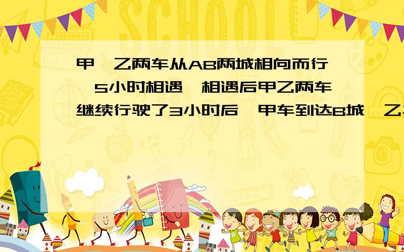 甲,乙两车从AB两城相向而行,5小时相遇,相遇后甲乙两车继续行驶了3小时后,甲车到达B城,乙车距离A城还有180千米,A