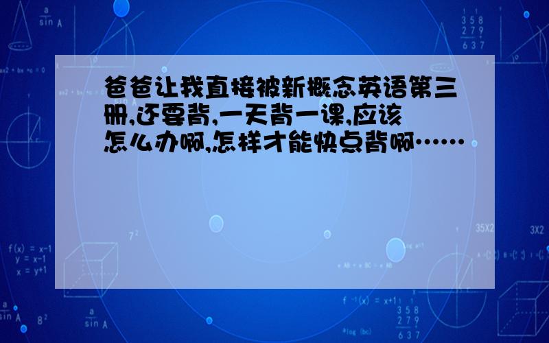 爸爸让我直接被新概念英语第三册,还要背,一天背一课,应该怎么办啊,怎样才能快点背啊……