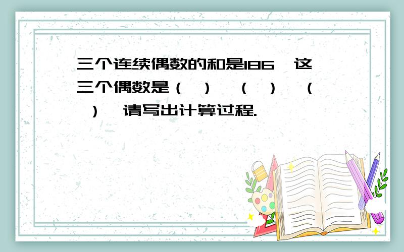 三个连续偶数的和是186,这三个偶数是（ ）,（ ）,（ ）,请写出计算过程.