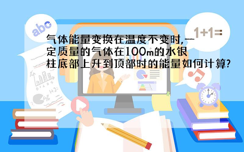 气体能量变换在温度不变时,一定质量的气体在100m的水银柱底部上升到顶部时的能量如何计算?