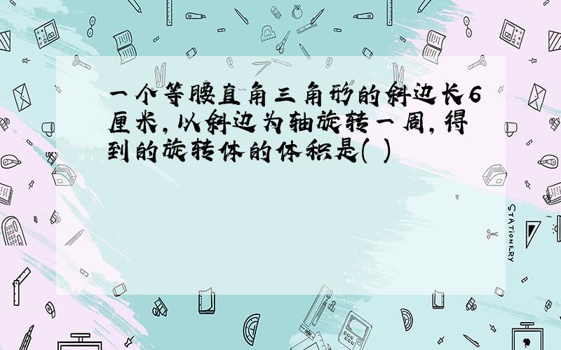 一个等腰直角三角形的斜边长6厘米,以斜边为轴旋转一周,得到的旋转体的体积是( )