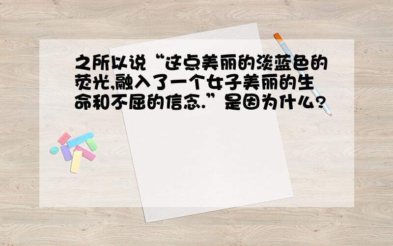 之所以说“这点美丽的淡蓝色的荧光,融入了一个女子美丽的生命和不屈的信念.”是因为什么?