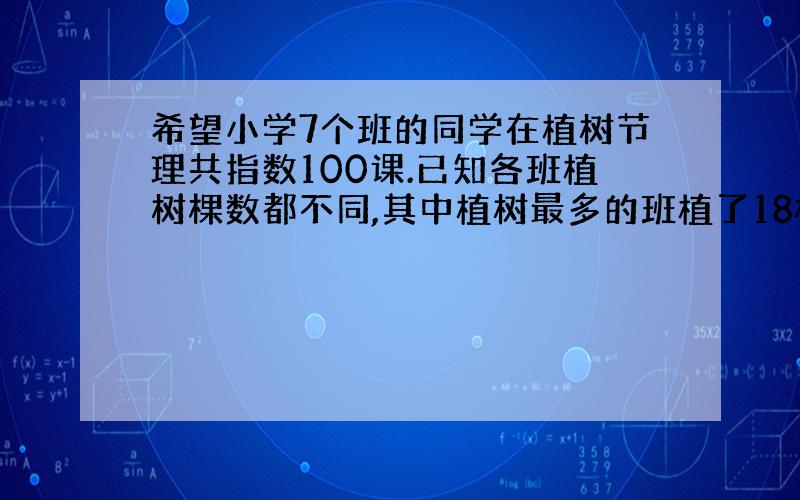 希望小学7个班的同学在植树节理共指数100课.已知各班植树棵数都不同,其中植树最多的班植了18棵,