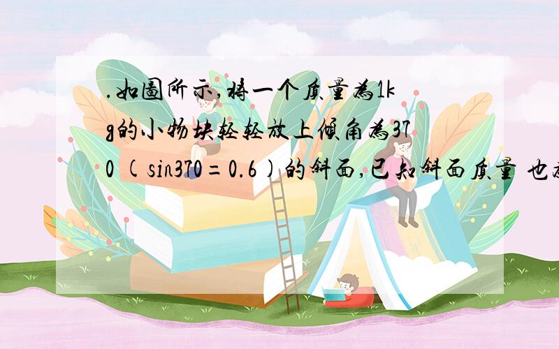 .如图所示,将一个质量为1kg的小物块轻轻放上倾角为370 (sin370=0.6)的斜面,已知斜面质量 也为1kg,重